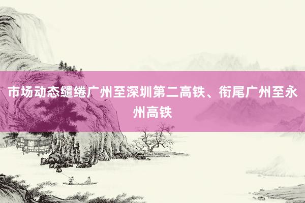 市场动态缱绻广州至深圳第二高铁、衔尾广州至永州高铁