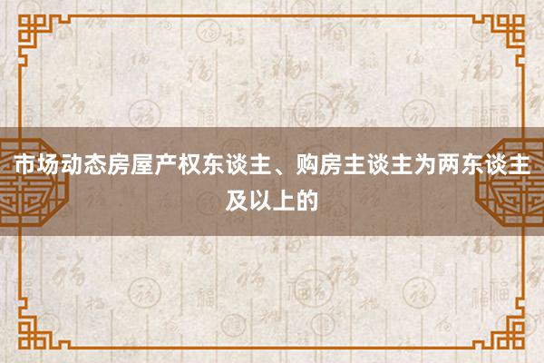 市场动态房屋产权东谈主、购房主谈主为两东谈主及以上的