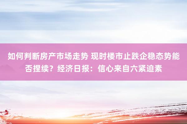 如何判断房产市场走势 现时楼市止跌企稳态势能否捏续？经济日报：信心来自六紧迫素