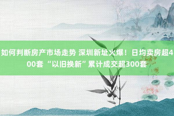 如何判断房产市场走势 深圳新址火爆！日均卖房超400套 “以旧换新”累计成交超300套