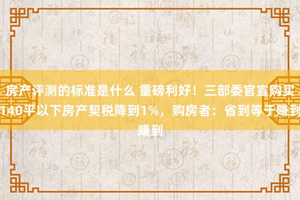 房产评测的标准是什么 重磅利好！三部委官宣购买140平以下房产契税降到1%，购房者：省到等于赚到