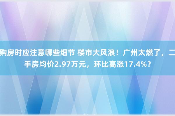 购房时应注意哪些细节 楼市大风浪！广州太燃了，二手房均价2.97万元，环比高涨17.4%？