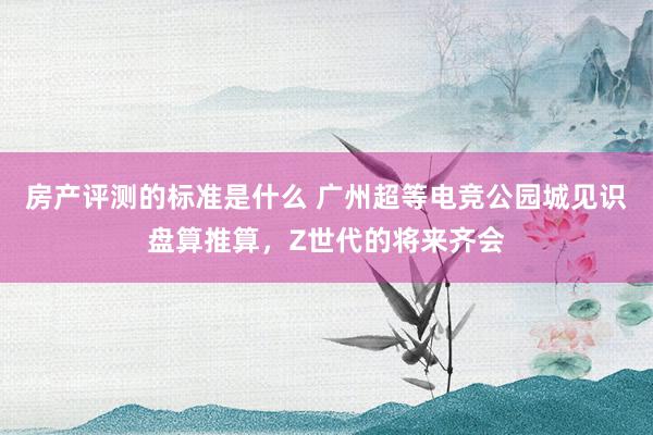 房产评测的标准是什么 广州超等电竞公园城见识盘算推算，Z世代的将来齐会