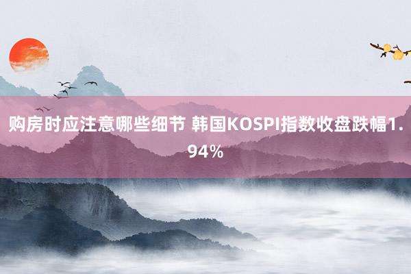 购房时应注意哪些细节 韩国KOSPI指数收盘跌幅1.94%