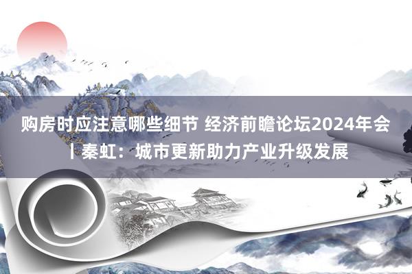 购房时应注意哪些细节 经济前瞻论坛2024年会丨秦虹：城市更新助力产业升级发展