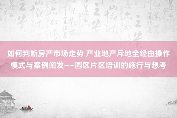 如何判断房产市场走势 产业地产斥地全经由操作模式与案例阐发——园区片区培训的施行与想考