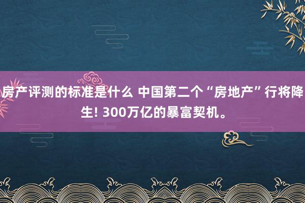 房产评测的标准是什么 中国第二个“房地产”行将降生! 300万亿的暴富契机。