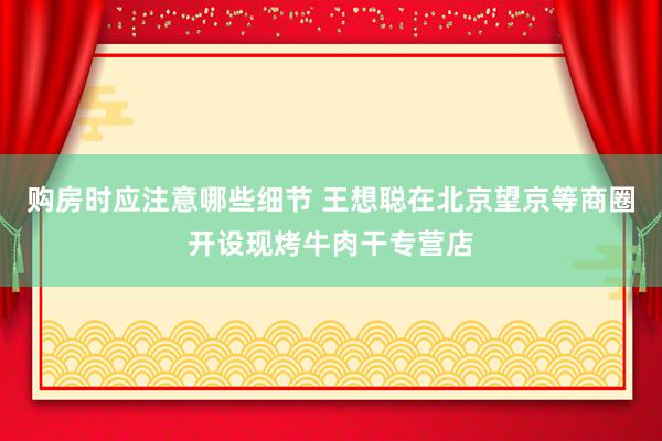 购房时应注意哪些细节 王想聪在北京望京等商圈开设现烤牛肉干专营店