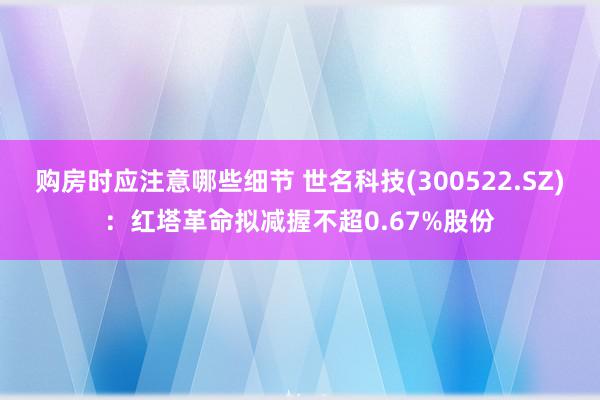 购房时应注意哪些细节 世名科技(300522.SZ)：红塔革命拟减握不超0.67%股份