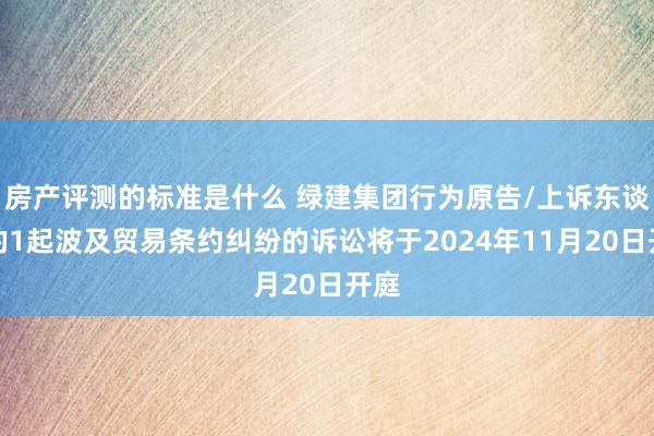 房产评测的标准是什么 绿建集团行为原告/上诉东谈主的1起波及贸易条约纠纷的诉讼将于2024年11月20日开庭