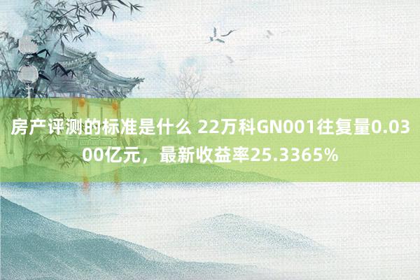 房产评测的标准是什么 22万科GN001往复量0.0300亿元，最新收益率25.3365%