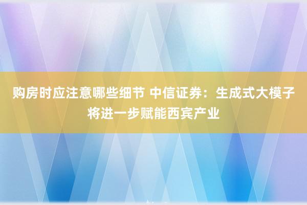 购房时应注意哪些细节 中信证券：生成式大模子将进一步赋能西宾产业