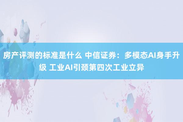 房产评测的标准是什么 中信证券：多模态AI身手升级 工业AI引颈第四次工业立异