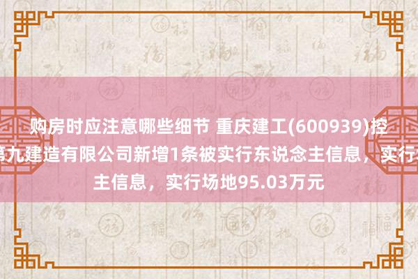 购房时应注意哪些细节 重庆建工(600939)控股的重庆建工第九建造有限公司新增1条被实行东说念主信息，实行场地95.03万元