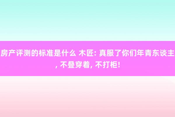 房产评测的标准是什么 木匠: 真服了你们年青东谈主, 不叠穿着, 不打柜!