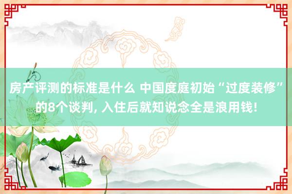 房产评测的标准是什么 中国度庭初始“过度装修”的8个谈判, 入住后就知说念全是浪用钱!