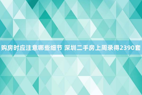 购房时应注意哪些细节 深圳二手房上周录得2390套