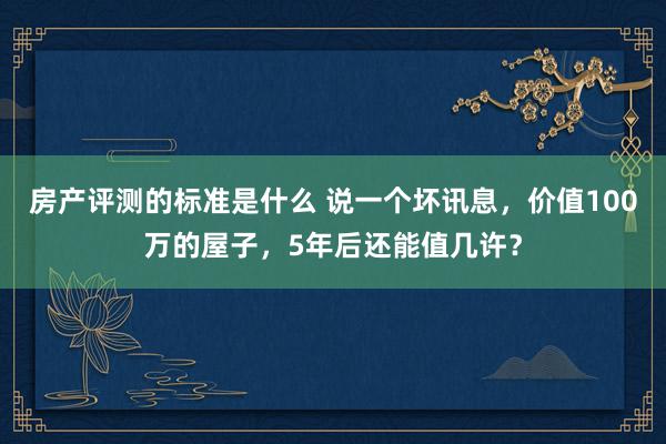 房产评测的标准是什么 说一个坏讯息，价值100万的屋子，5年后还能值几许？