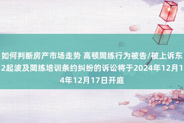 如何判断房产市场走势 高顿闇练行为被告/被上诉东谈主的12起波及闇练培训条约纠纷的诉讼将于2024年12月17日开庭