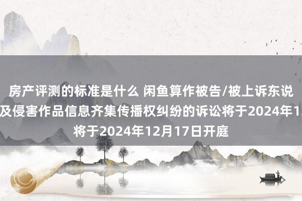 房产评测的标准是什么 闲鱼算作被告/被上诉东说念主的2起波及侵害作品信息齐集传播权纠纷的诉讼将于2024年12月17日开庭