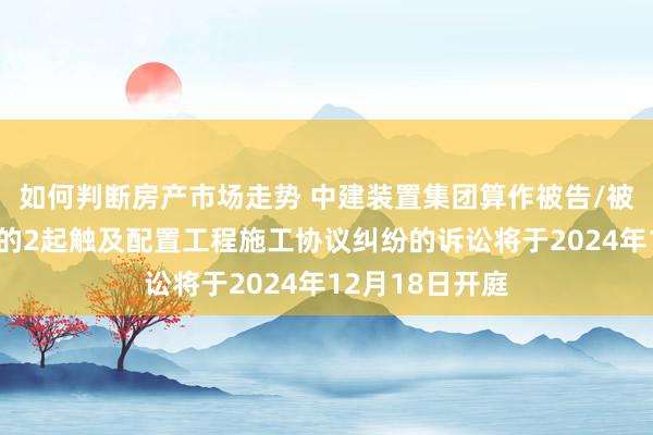 如何判断房产市场走势 中建装置集团算作被告/被上诉东说念主的2起触及配置工程施工协议纠纷的诉讼将于2024年12月18日开庭