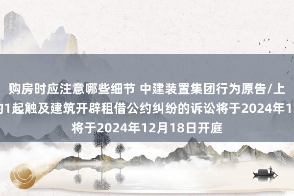 购房时应注意哪些细节 中建装置集团行为原告/上诉东说念主的1起触及建筑开辟租借公约纠纷的诉讼将于2024年12月18日开庭