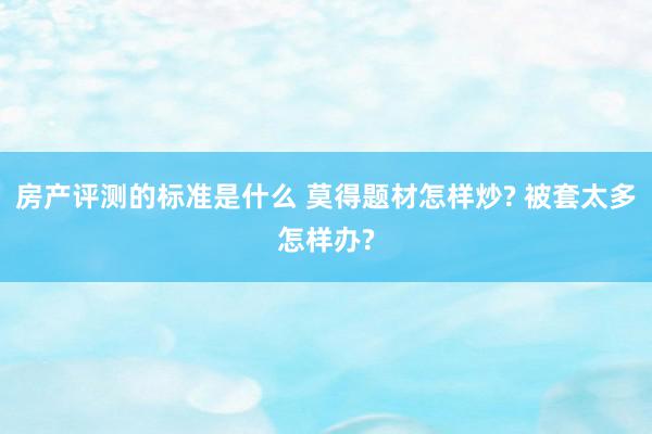 房产评测的标准是什么 莫得题材怎样炒? 被套太多怎样办?