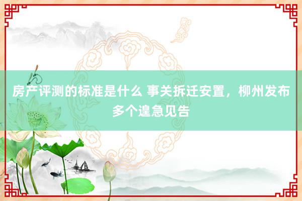 房产评测的标准是什么 事关拆迁安置，柳州发布多个遑急见告