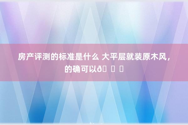 房产评测的标准是什么 大平层就装原木风，的确可以💛