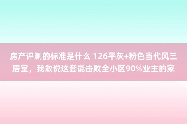 房产评测的标准是什么 126平灰+粉色当代风三居室，我敢说这套能击败全小区90%业主的家