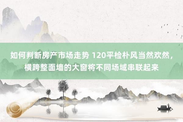 如何判断房产市场走势 120平检朴风当然欢然，横跨整面墙的大窗将不同场域串联起来