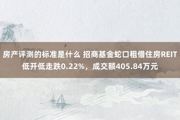 房产评测的标准是什么 招商基金蛇口租借住房REIT低开低走跌0.22%，成交额405.84万元