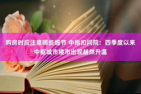 购房时应注意哪些细节 中指扣问院：四季度以来中枢城市楼市出现赫然升温