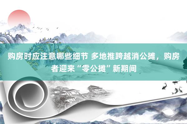 购房时应注意哪些细节 多地推跨越消公摊，购房者迎来“零公摊”新期间