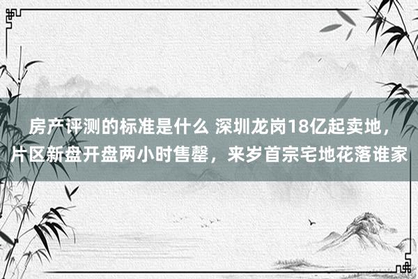 房产评测的标准是什么 深圳龙岗18亿起卖地，片区新盘开盘两小时售罄，来岁首宗宅地花落谁家