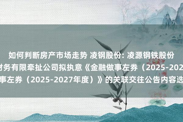 如何判断房产市场走势 凌钢股份: 凌源钢铁股份有限公司与鞍钢集团财务有限牵扯公司拟执意《金融做事左券（2025-2027年度）》的关联交往公告内容选录