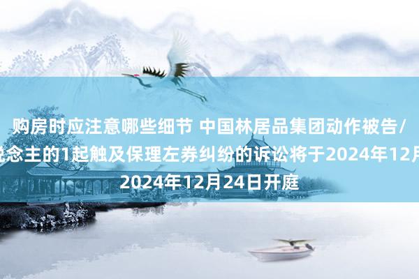 购房时应注意哪些细节 中国林居品集团动作被告/被上诉东说念主的1起触及保理左券纠纷的诉讼将于2024年12月24日开庭