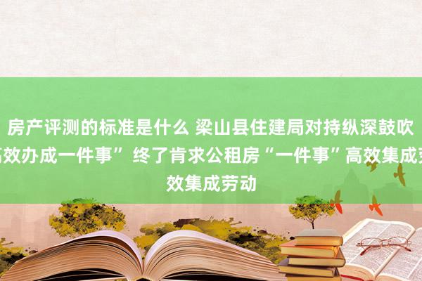 房产评测的标准是什么 梁山县住建局对持纵深鼓吹“高效办成一件事” 终了肯求公租房“一件事”高效集成劳动