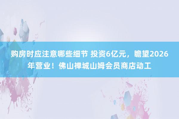 购房时应注意哪些细节 投资6亿元，瞻望2026年营业！佛山禅城山姆会员商店动工