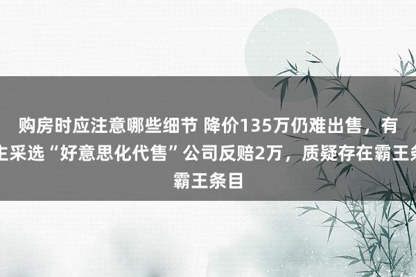 购房时应注意哪些细节 降价135万仍难出售，有业主采选“好意思化代售”公司反赔2万，质疑存在霸王条目