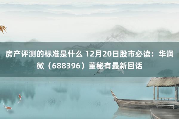 房产评测的标准是什么 12月20日股市必读：华润微（688396）董秘有最新回话