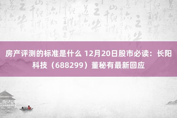 房产评测的标准是什么 12月20日股市必读：长阳科技（688299）董秘有最新回应