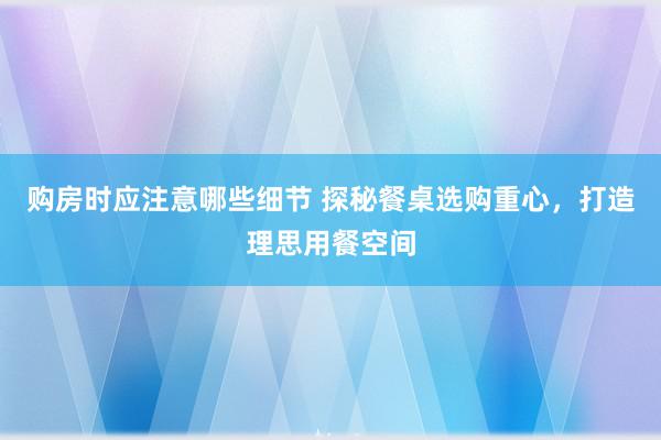 购房时应注意哪些细节 探秘餐桌选购重心，打造理思用餐空间