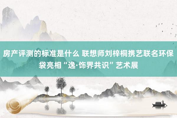 房产评测的标准是什么 联想师刘梓桐携艺联名环保袋亮相“逸·饰界共识”艺术展