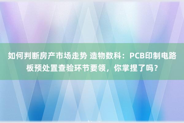 如何判断房产市场走势 造物数科：PCB印制电路板预处置查验环节要领，你掌捏了吗？