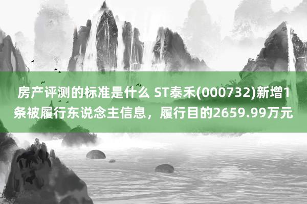 房产评测的标准是什么 ST泰禾(000732)新增1条被履行东说念主信息，履行目的2659.99万元