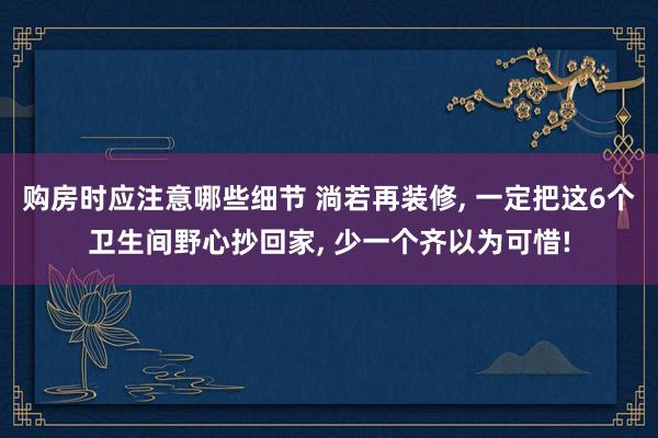 购房时应注意哪些细节 淌若再装修, 一定把这6个卫生间野心抄回家, 少一个齐以为可惜!