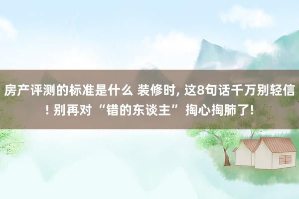 房产评测的标准是什么 装修时, 这8句话千万别轻信! 别再对 “错的东谈主” 掏心掏肺了!