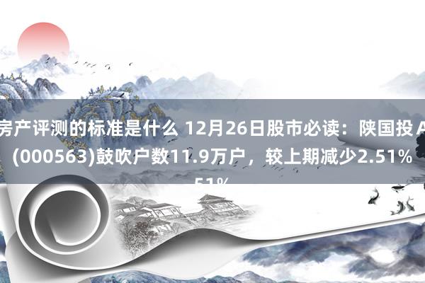 房产评测的标准是什么 12月26日股市必读：陕国投Ａ(000563)鼓吹户数11.9万户，较上期减少2.51%