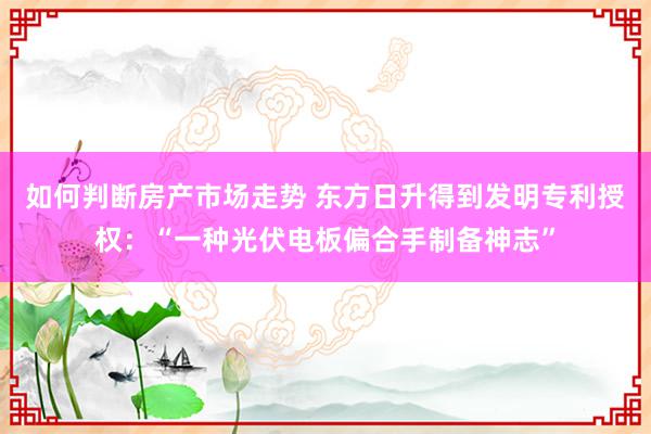 如何判断房产市场走势 东方日升得到发明专利授权：“一种光伏电板偏合手制备神志”